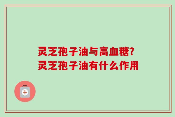 灵芝孢子油与高血糖？灵芝孢子油有什么作用