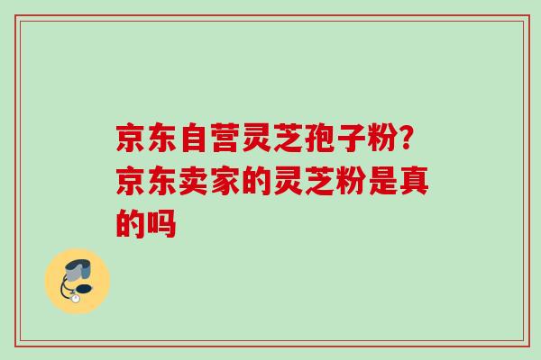 京东自营灵芝孢子粉？京东卖家的灵芝粉是真的吗