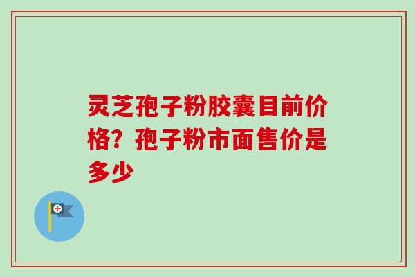灵芝孢子粉胶囊目前价格？孢子粉市面售价是多少