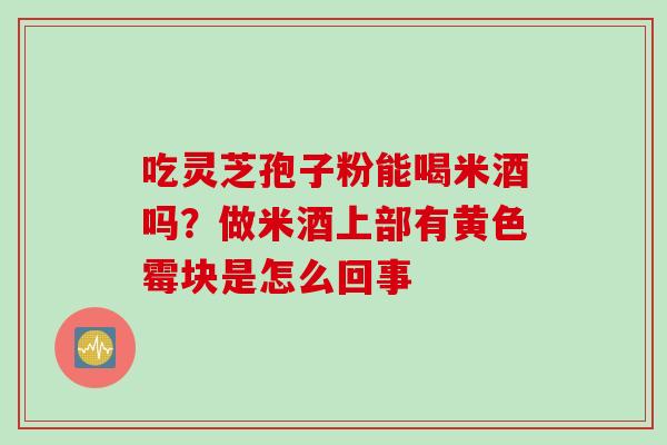 吃灵芝孢子粉能喝米酒吗？做米酒上部有黄色霉块是怎么回事