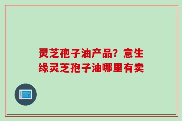 灵芝孢子油产品?意生缘灵芝孢子油哪里有卖 灵芝孢子油产品?意生缘灵芝孢子油哪里有卖