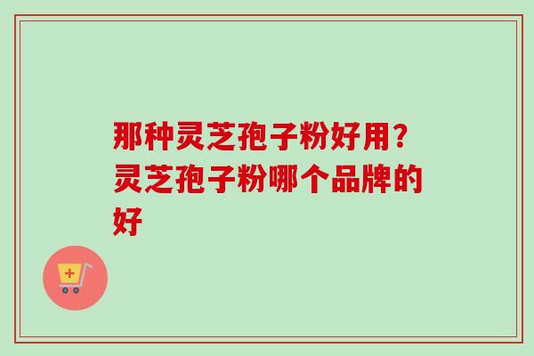 那种灵芝孢子粉好用?灵芝孢子粉哪个品牌的好 那种灵芝孢子粉好用?灵芝孢子粉哪个品牌的好