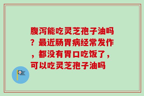 腹泻能吃灵芝孢子油吗？最近肠胃病经常发作，都没有胃口吃饭了，可以吃灵芝孢子油吗