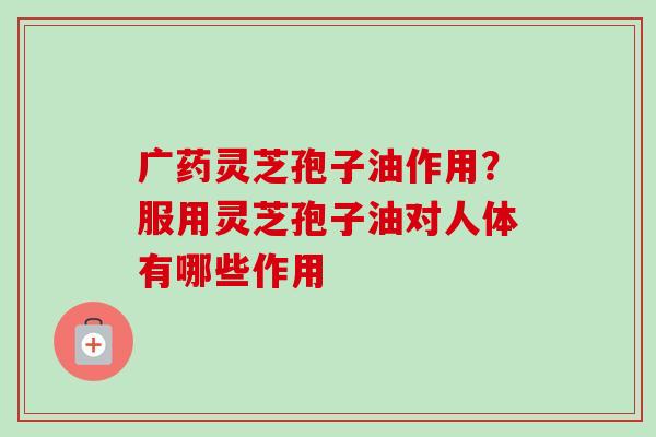 广药灵芝孢子油作用?服用灵芝孢子油对人体有哪些作用 广药灵芝孢子油作用?服用灵芝孢子油对人体有哪些作用