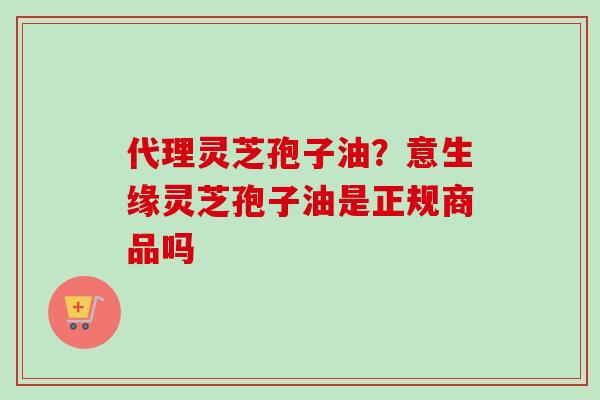 代理灵芝孢子油？意生缘灵芝孢子油是正规商品吗
