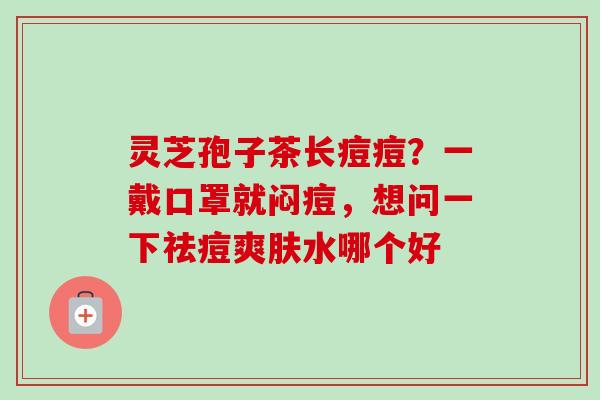 灵芝孢子茶长痘痘？一戴口罩就闷痘，想问一下祛痘爽肤水哪个好