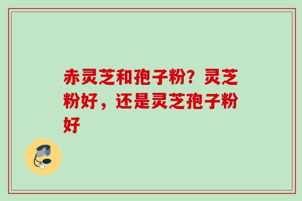 赤灵芝和孢子粉？灵芝粉好，还是灵芝孢子粉好