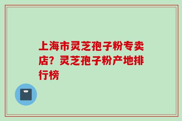 上海市灵芝孢子粉专卖店？灵芝孢子粉产地排行榜