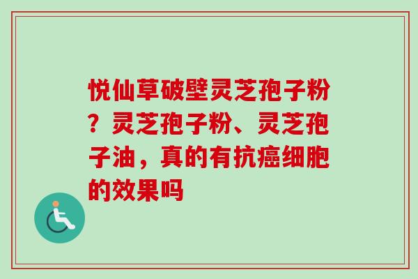悦仙草破壁灵芝孢子粉？灵芝孢子粉、灵芝孢子油，真的有抗癌细胞的效果吗