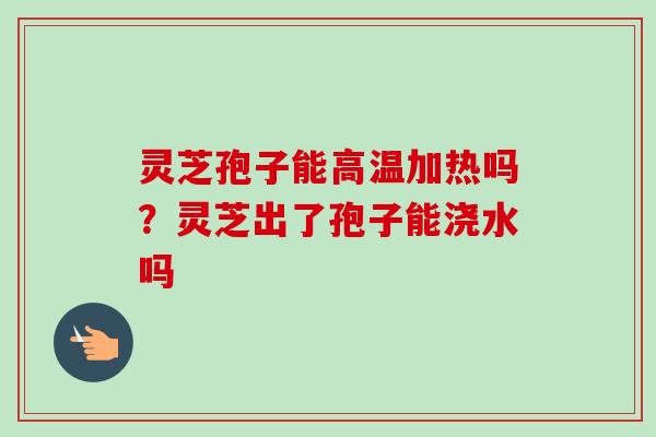 灵芝孢子能高温加热吗？灵芝出了孢子能浇水吗