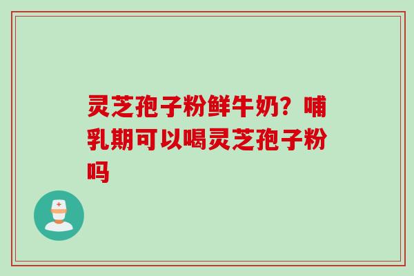 灵芝孢子粉鲜牛奶？哺乳期可以喝灵芝孢子粉吗