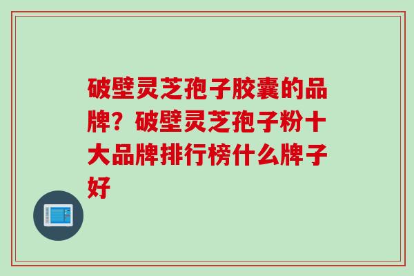 破壁灵芝孢子胶囊的品牌？破壁灵芝孢子粉十大品牌排行榜什么牌子好