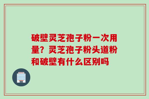 破壁灵芝孢子粉一次用量？灵芝孢子粉头道粉和破壁有什么区别吗
