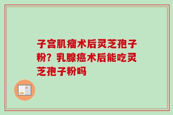 子宫肌瘤术后灵芝孢子粉？乳腺癌术后能吃灵芝孢子粉吗