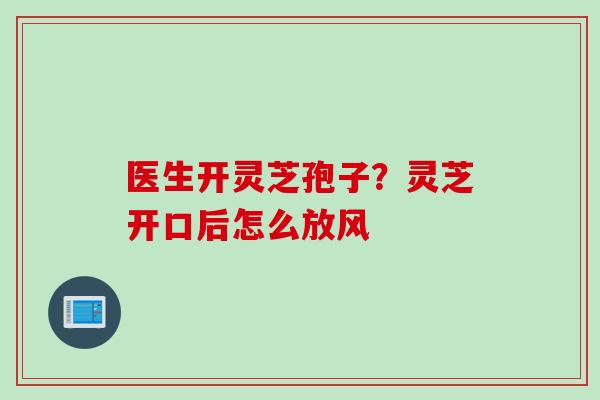 医生开灵芝孢子？灵芝开口后怎么放风