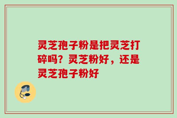 灵芝孢子粉是把灵芝打碎吗？灵芝粉好，还是灵芝孢子粉好