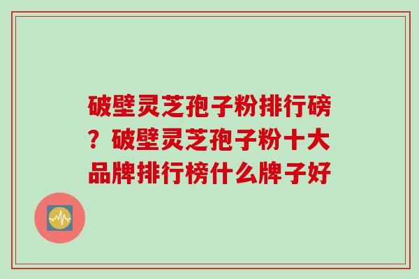 破壁灵芝孢子粉排行磅？破壁灵芝孢子粉十大品牌排行榜什么牌子好