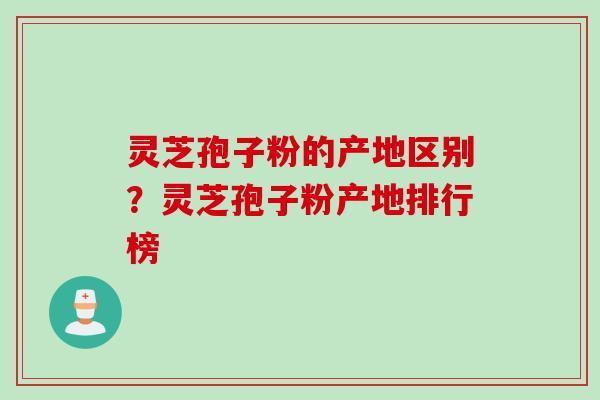 灵芝孢子粉的产地区别？灵芝孢子粉产地排行榜