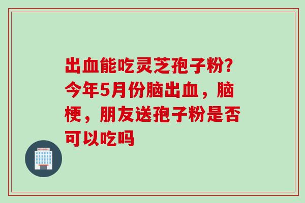 出能吃灵芝孢子粉?今年5月份脑出,脑梗,朋友送孢子粉是否可以吃吗 出能吃灵芝孢子粉?今年5月份脑出,脑梗,朋友送孢子粉是否可以吃吗