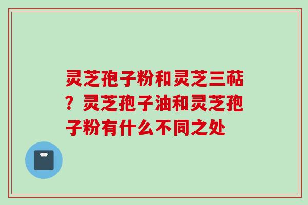 灵芝孢子粉和灵芝三萜？灵芝孢子油和灵芝孢子粉有什么不同之处