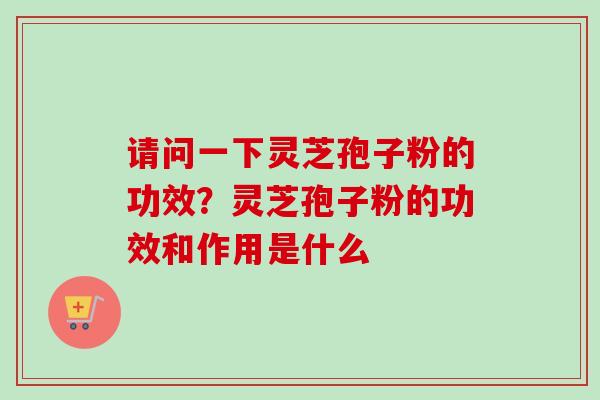 请问一下灵芝孢子粉的功效？灵芝孢子粉的功效和作用是什么
