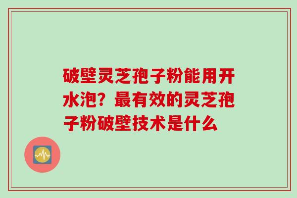 破壁灵芝孢子粉能用开水泡?有效的灵芝孢子粉破壁技术是什么 破壁灵芝孢子粉能用开水泡?有效的灵芝孢子粉破壁技术是什么