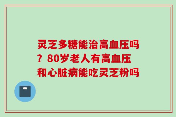 灵芝多糖能治高血压吗？80岁老人有高血压和心脏病能吃灵芝粉吗