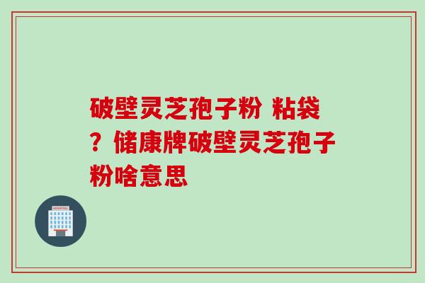 破壁灵芝孢子粉 粘袋？储康牌破壁灵芝孢子粉啥意思