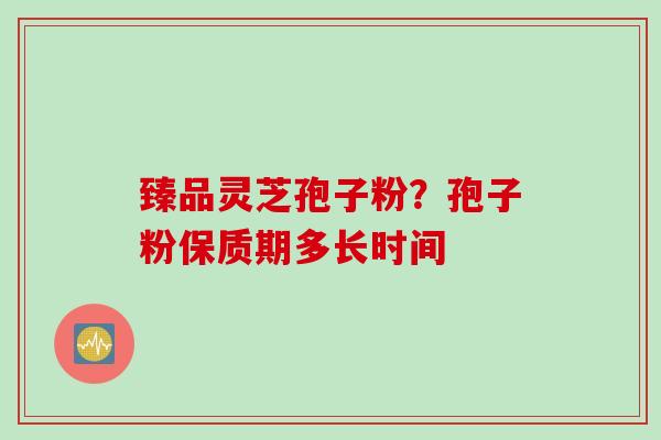 臻品灵芝孢子粉？孢子粉保质期多长时间