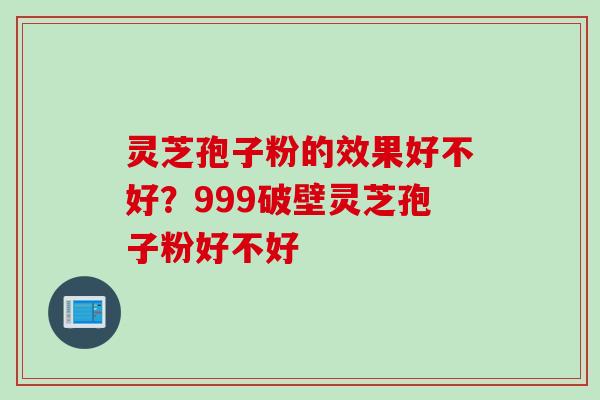 灵芝孢子粉的效果好不好?999破壁灵芝孢子粉好不好 灵芝孢子粉的效果好不好?999破壁灵芝孢子粉好不好