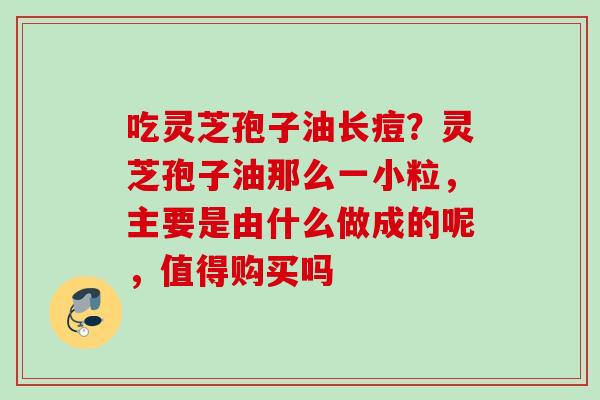 吃灵芝孢子油长痘?灵芝孢子油那么一小粒,主要是由什么做成的呢,值得购买吗 吃灵芝孢子油长痘?灵芝孢子油那么一小粒,主要是由什么做成的呢,值得购买吗