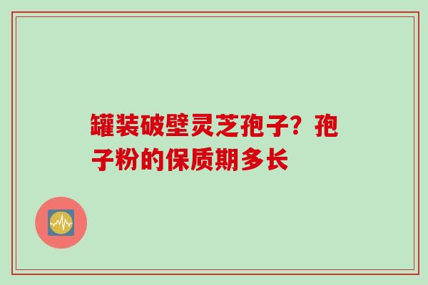 罐装破壁灵芝孢子？孢子粉的保质期多长