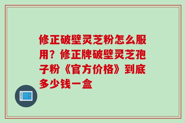 修正破壁灵芝粉怎么服用？修正牌破壁灵芝孢子粉《官方价格》到底多少钱一盒