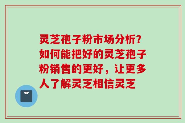 灵芝孢子粉市场分析？如何能把好的灵芝孢子粉销售的更好，让更多人了解灵芝相信灵芝