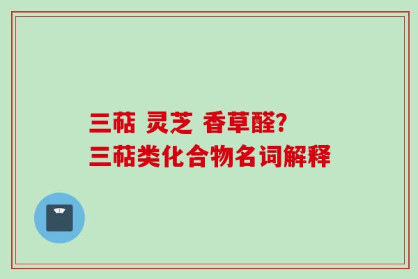 三萜 灵芝 香草醛？三萜类化合物名词解释