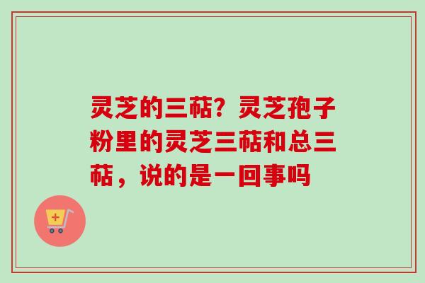 灵芝的三萜？灵芝孢子粉里的灵芝三萜和总三萜，说的是一回事吗