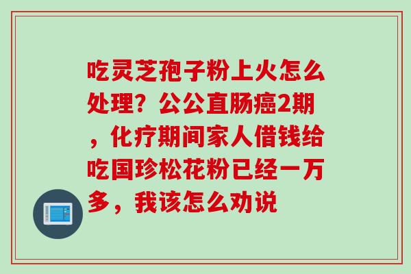 吃灵芝孢子粉上火怎么处理？公公直肠癌2期，化疗期间家人借钱给吃国珍松花粉已经一万多，我该怎么劝说