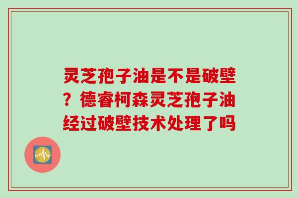 灵芝孢子油是不是破壁？德睿柯森灵芝孢子油经过破壁技术处理了吗