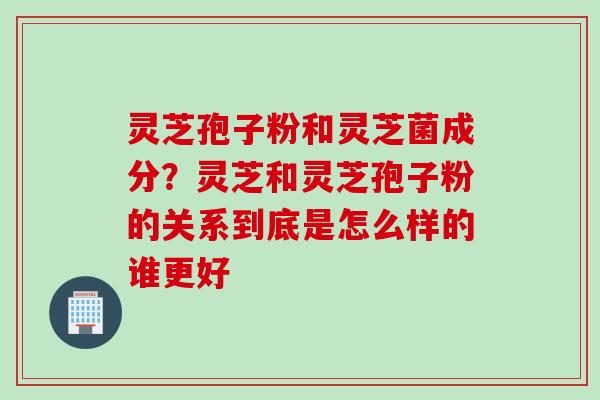 灵芝孢子粉和灵芝菌成分？灵芝和灵芝孢子粉的关系到底是怎么样的谁更好
