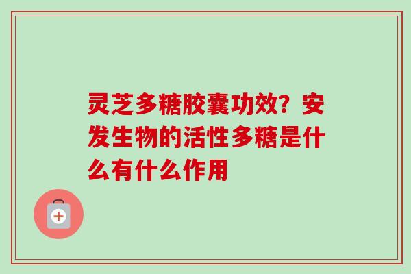 灵芝多糖胶囊功效？安发生物的活性多糖是什么有什么作用