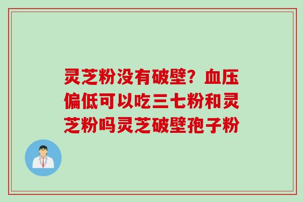 灵芝粉没有破壁？偏低可以吃三七粉和灵芝粉吗灵芝破壁孢子粉