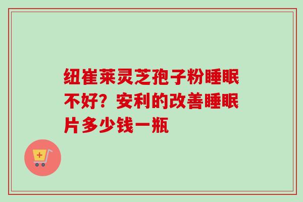 纽崔莱灵芝孢子粉不好?安利的改善片多少钱一瓶 纽崔莱灵芝孢子粉不好?安利的改善片多少钱一瓶