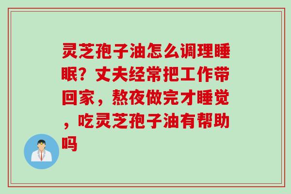 灵芝孢子油怎么调理睡眠？丈夫经常把工作带回家，熬夜做完才睡觉，吃灵芝孢子油有帮助吗