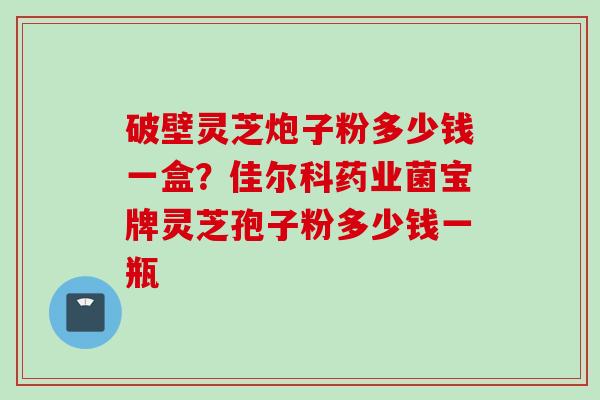 破壁灵芝炮子粉多少钱一盒？佳尔科药业菌宝牌灵芝孢子粉多少钱一瓶