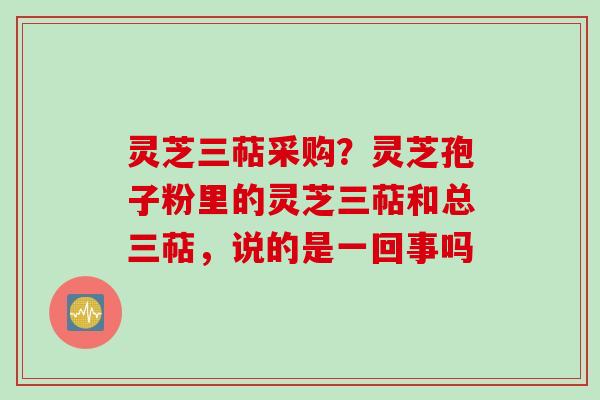 灵芝三萜采购？灵芝孢子粉里的灵芝三萜和总三萜，说的是一回事吗