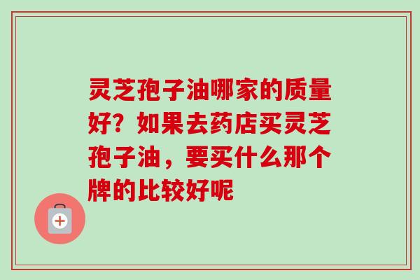 灵芝孢子油哪家的质量好?如果去药店买灵芝孢子油,要买什么那个牌的比较好呢 灵芝孢子油哪家的质量好?如果去药店买灵芝孢子油,要买什么那个牌的比较好呢