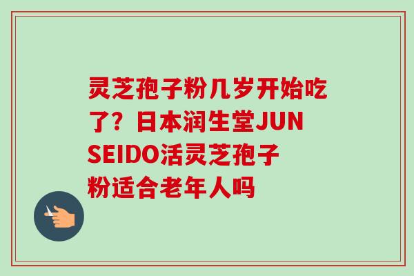 灵芝孢子粉几岁开始吃了？日本润生堂JUNSEIDO活灵芝孢子粉适合老年人吗