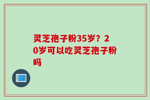 灵芝孢子粉35岁？20岁可以吃灵芝孢子粉吗