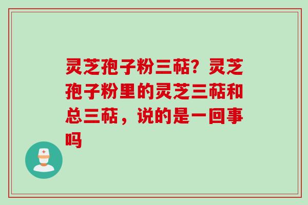 灵芝孢子粉三萜？灵芝孢子粉里的灵芝三萜和总三萜，说的是一回事吗
