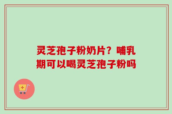 灵芝孢子粉奶片?哺乳期可以喝灵芝孢子粉吗 灵芝孢子粉奶片?哺乳期可以喝灵芝孢子粉吗